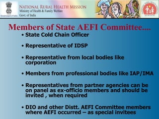 Members of State AEFI Committee....
   • State Cold Chain Officer

   • Representative of IDSP

   • Representative from local bodies like
     corporation

   • Members from professional bodies like IAP/IMA

   • Representatives from partner agencies can be
     on panel as ex-officio members and should be
     invited , when required

   • DIO and other Distt. AEFI Committee members
     where AEFI occurred – as special invitees
 