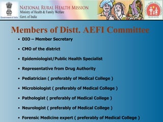 Members of Distt. AEFI Committee
 • DIO – Member Secretary

 • CMO of the district

 • Epidemiologist/Public Health Specialist

 • Representative from Drug Authority

 • Pediatrician ( preferably of Medical College )

 • Microbiologist ( preferably of Medical College )

 • Pathologist ( preferably of Medical College )

 • Neurologist ( preferably of Medical College )

 • Forensic Medicine expert ( preferably of Medical College )
 