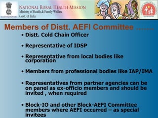 Members of Distt. AEFI Committee …….
    • Distt. Cold Chain Officer

    • Representative of IDSP

    • Representative from local bodies like
      corporation

    • Members from professional bodies like IAP/IMA

    • Representatives from partner agencies can be
      on panel as ex-officio members and should be
      invited , when required

    • Block-IO and other Block-AEFI Committee
      members where AEFI occurred – as special
      invitees
 