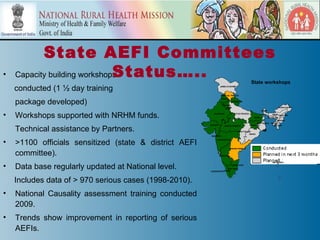 State AEFI Committees
•                             Status…..
    Capacity building workshops
                                                                                                   State workshops
    conducted (1 ½ day training                                   JAMMU & KASHMIR



                                                                   HIMACHAL PRADESH



    package developed)
                                                                  PUNJAB
                                                                             UTTARANCHAL
                                                                      HARYANA
                                                                          DELHI                                             ARUNACHAL PR.
                                                                                                              SIKKIM


•   Workshops supported with NRHM funds.                   RAJASTHAN              UTTAR PRADESH
                                                                                                      BIHAR
                                                                                                                      ASSAM NAGALAND
                                                                                                                 MEGHALAYA
                                                                                                                           MANIPUR
                                                                                                        WEST BENGAL TRIPURA
                                                        GUJARAT

    Technical assistance by Partners.
                                                                        MADHYA PRADESH            JHARKHAND             MIZORAM


                                                                                    CHHATTISGARH
                                                                                               ORISSA
                                                         D&N HAVELI


•   >1100 officials sensitized (state & district AEFI
                                                               MAHARASHTRA



                                                                             ANDHRA PRADESH


    committee).                                                GOA
                                                                KARNATAKA


                                                                                                                       A&N ISLANDS

•   Data base regularly updated at National level.                            PONDICHERRY
                                                                      TAMIL NADU
                                                        LAKSHADWEEPKERALA




    Includes data of > 970 serious cases (1998-2010).
•   National Causality assessment training conducted
    2009.
•   Trends show improvement in reporting of serious
    AEFIs.
 