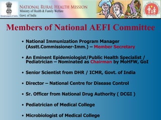 Members of National AEFI Committee
   • National Immunization Program Manager
     (Asstt.Commissioner-Imm.) – Member Secretary

   • An Eminent Epidemiologist/Public Health Specialist /
     Pediatrician – Nominated as Chairman by MoHFW, GoI

   • Senior Scientist from DHR / ICMR, Govt. of India

   • Director – National Centre for Disease Control

   • Sr. Officer from National Drug Authority ( DCGI )

   • Pediatrician of Medical College

   • Microbiologist of Medical College
 
