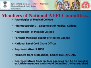 Members of National AEFI Committee...
    • Pathologist of Medical College

    • Pharmacologist / Toxicologist of Medical College

    • Neurologist of Medical College

    • Forensic Medicine expert of Medical College

    • National Level Cold Chain Officer

    • Representative of IDSP

    • Members from professional bodies like IAP/IMA

    • Representatives from partner agencies can be on panel as
      ex-officio members and should be invited , when required
 