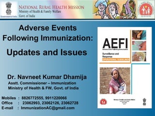 Adverse Events
Following Immunization:
  Updates and Issues

  Dr. Navneet Kumar Dhamija
   Asstt. Commissioner – Immunization
   Ministry of Health & FW, Govt. of India

Mobiles : 8826772555, 9911220066
Office : 23062993, 23062126, 23062728
E-mail : ImmunizationAC@gmail.com
 
