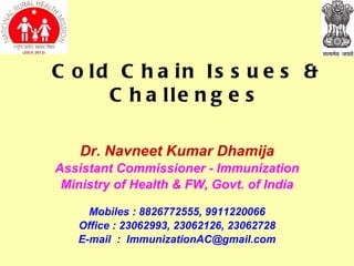 C o ld C h a in Is s u e s &
      C h a lle n g e s

    Dr. Navneet Kumar Dhamija
Assistant Commissioner - Immunization
 Ministry of Health & FW, Govt. of India

     Mobiles : 8826772555, 9911220066
   Office : 23062993, 23062126, 23062728
   E-mail : ImmunizationAC@gmail.com
 