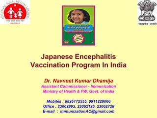 Dr. Navneet Kumar Dhamija Assistant Commissioner - Immunization Ministry of Health & FW, Govt. of India Mobiles : 8826772555, 9911220066 Office : 23062993, 23062126, 23062728 E-mail  :  [email_address] Japanese Encephalitis Vaccination Program In India 