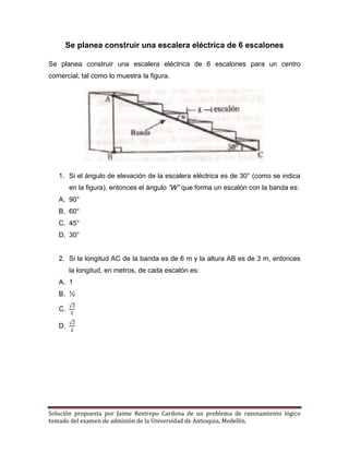Solución propuesta por Jaime Restrepo Cardona de un problema de razonamiento lógico 
tomado del examen de admisión de la Universidad de Antioquia, Medellín. 
Se planea construir una escalera eléctrica de 6 escalones 
Se planea construir una escalera eléctrica de 6 escalones para un centro comercial, tal como lo muestra la figura. 
1. Si el ángulo de elevación de la escalera eléctrica es de 30° (como se indica en la figura), entonces el ángulo “W” que forma un escalón con la banda es: 
A. 90° 
B. 60° 
C. 45° 
D. 30° 
2. Si la longitud AC de la banda es de 6 m y la altura AB es de 3 m, entonces la longitud, en metros, de cada escalón es: 
A. 1 
B. ½ 
C. √ 
D. √ 
 