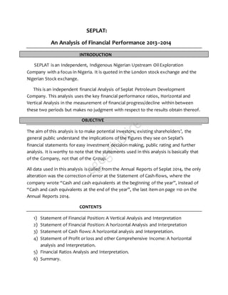 SEPLAT:
An Analysis of Financial Performance 2013--2014
INTRODUCTION
SEPLAT is an Independent, Indigenous Nigerian Upstream Oil Exploration
Company with a focus in Nigeria. It is quoted in the London stock exchange and the
Nigerian Stock exchange.
This is an independent financial Analysis of Seplat Petroleum Development
Company. This analysis uses the key financial performance ratios, Horizontal and
Vertical Analysis in the measurement of financial progress/decline within between
these two periods but makes no judgment with respect to the results obtain thereof.
OBJECTIVE
The aim of this analysis is to make potential investors, existing shareholders’, the
general public understand the implications of the figures they see on Seplat’s
financial statements for easy investment decision making, public rating and further
analysis. It is worthy to note that the statements used in this analysis is basically that
of the Company, not that of the Group.
All data used in this analysis is culled from the Annual Reports of Seplat 2014, the only
alteration was the correction of error at the Statement of Cash-flows, where the
company wrote “Cash and cash equivalents at the beginning of the year”, instead of
“Cash and cash equivalents at the end of the year”, the last item on page 110 on the
Annual Reports 2014.
CONTENTS
1) Statement of Financial Position: A Vertical Analysis and Interpretation
2) Statement of Financial Position: A horizontal Analysis and Interpretation
3) Statement of Cash flows: A horizontal analysis and Interpretation.
4) Statement of Profit or loss and other Comprehensive Income: A horizontal
analysis and Interpretation.
5) Financial Ratios Analysis and Interpretation.
6) Summary.
 