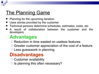 The Planning Game
   Planning for the upcoming iteration
   Uses stories provided by the customer
   Technical persons determine schedules, estimates, costs, etc
   A result of collaboration between the customer and the
    developers
    Advantages
     Reduction in time wasted on useless features
     Greater customer appreciation of the cost of a feature
     Less guesswork in planning

    Disadvantages
     Customer   availability
     Is planning this often necessary?
 