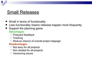 Small Releases
   Small in terms of functionality
   Less functionality means releases happen more frequently
   Support the planning game
    Advantages
      Frequent feedback
      Tracking
      Reduce chance of overall project slippage
    Disadvantages
      Not easy for all projects
      Not needed for all projects
      Versioning issues
 