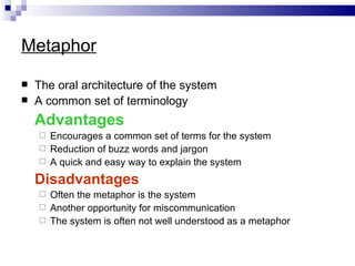 Metaphor

   The oral architecture of the system
   A common set of terminology
    Advantages
     Encourages a common set of terms for the system
     Reduction of buzz words and jargon
     A quick and easy way to explain the system

    Disadvantages
     Often the metaphor is the system
     Another opportunity for miscommunication
     The system is often not well understood as a metaphor
 