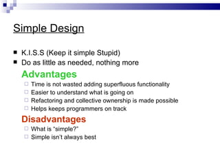 Simple Design

   K.I.S.S (Keep it simple Stupid)
   Do as little as needed, nothing more
    Advantages
     Time is not wasted adding superfluous functionality
     Easier to understand what is going on
     Refactoring and collective ownership is made possible
     Helps keeps programmers on track

    Disadvantages
     What is “simple?”
     Simple isn’t always best
 