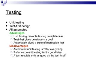 Testing
   Unit testing
   Test-first design
   All automated
    Advantages
      Unit testing promote testing completeness
      Test-first gives developers a goal
      Automation gives a suite of regression test
    Disadvantages
      Automated unit testing isn’t for everything
      Reliance on unit testing isn’t a good idea
      A test result is only as good as the test itself
 