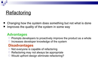 Refactoring
   Changing how the system does something but not what is done
   Improves the quality of the system in some way

    Advantages
      Prompts developers to proactively improve the product as a whole
      Increases developer knowledge of the system

     Disadvantages
      Not everyone is capable of refactoring
      Refactoring may not always be appropriate
      Would upfront design eliminate refactoring?
 