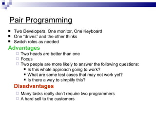 Pair Programming
   Two Developers, One monitor, One Keyboard
   One “drives” and the other thinks
   Switch roles as needed
Advantages
     Two heads are better than one
     Focus
     Two people are more likely to answer the following questions:
        Is this whole approach going to work?
        What are some test cases that may not work yet?
        Is there a way to simplify this?

    Disadvantages
     Many tasks really don’t require two programmers
     A hard sell to the customers
 