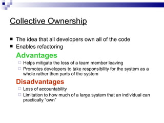 Collective Ownership

   The idea that all developers own all of the code
   Enables refactoring
    Advantages
     Helps mitigate the loss of a team member leaving
     Promotes developers to take responsibility for the system as a
      whole rather then parts of the system
    Disadvantages
     Loss of accountability
     Limitation to how much of a large system that an individual can
      practically “own”
 