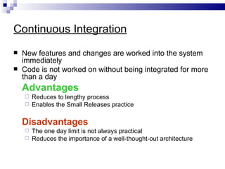 Continuous Integration
   New features and changes are worked into the system
    immediately
   Code is not worked on without being integrated for more
    than a day
    Advantages
     Reduces to lengthy process
     Enables the Small Releases practice


    Disadvantages
     The one day limit is not always practical
     Reduces the importance of a well-thought-out architecture
 