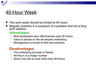 40-Hour Week
   The work week should be limited to 40 hours
   Regular overtime is a symptom of a problem and not a long
    term solution
    Advantages
     Most developers lose effectiveness past 40-Hours
     Value is placed on the developers well-being
     Management is forced to find real solutions


    Disadvantages
     The underlying principle is flawed
     40-Hours is a magic number
     Some may like to work more than 40-Hours
 