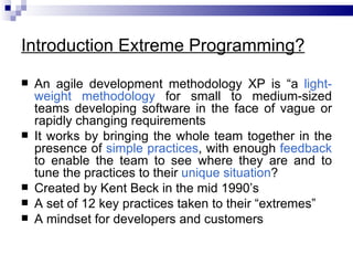 Introduction Extreme Programming?
   An agile development methodology XP is “a light-
    weight methodology for small to medium-sized
    teams developing software in the face of vague or
    rapidly changing requirements
   It works by bringing the whole team together in the
    presence of simple practices, with enough feedback
    to enable the team to see where they are and to
    tune the practices to their unique situation?
   Created by Kent Beck in the mid 1990’s
   A set of 12 key practices taken to their “extremes”
   A mindset for developers and customers
 