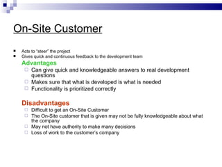 On-Site Customer
   Acts to “steer” the project
   Gives quick and continuous feedback to the development team
    Advantages
      Can give quick and knowledgeable answers to real development
       questions
      Makes sure that what is developed is what is needed
      Functionality is prioritized correctly


    Disadvantages
      Difficult to get an On-Site Customer
      The On-Site customer that is given may not be fully knowledgeable about what
       the company
      May not have authority to make many decisions
      Loss of work to the customer’s company
 