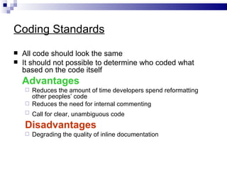 Coding Standards
   All code should look the same
   It should not possible to determine who coded what
    based on the code itself
    Advantages
     Reduces the amount of time developers spend reformatting
      other peoples’ code
     Reduces the need for internal commenting
       Call for clear, unambiguous code
    Disadvantages
       Degrading the quality of inline documentation
 