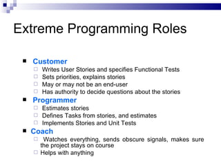 Extreme Programming Roles

    Customer
      Writes User Stories and specifies Functional Tests
      Sets priorities, explains stories
      May or may not be an end-user
      Has authority to decide questions about the stories
    Programmer
      Estimates stories
      Defines Tasks from stories, and estimates
      Implements Stories and Unit Tests
    Coach
       Watches everything, sends obscure signals, makes sure
       the project stays on course
      Helps with anything
 