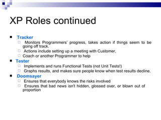 XP Roles continued
   Tracker
      Monitors Programmers’ progress, takes action if things seem to be
      going off track.
     Actions include setting up a meeting with Customer,
     Coach or another Programmer to help
   Tester
     Implements and runs Functional Tests (not Unit Tests!)
     Graphs results, and makes sure people know when test results decline.
   Doomsayer
      Ensures that everybody knows the risks involved
     Ensures that bad news isn't hidden, glossed over, or blown out of
      proportion
 