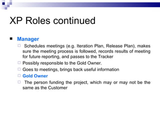 XP Roles continued
   Manager
        Schedules meetings (e.g. Iteration Plan, Release Plan), makes
        sure the meeting process is followed, records results of meeting
        for future reporting, and passes to the Tracker
       Possibly responsible to the Gold Owner.
       Goes to meetings, brings back useful information
       Gold Owner
        The person funding the project, which may or may not be the
        same as the Customer
 