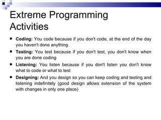 Extreme Programming
Activities
   Coding: You code because if you don't code, at the end of the day
    you haven't done anything.
   Testing: You test because if you don't test, you don't know when
    you are done coding
   Listening: You listen because if you don't listen you don't know
    what to code or what to test
   Designing: And you design so you can keep coding and testing and
    listening indefinitely (good design allows extension of the system
    with changes in only one place)
 