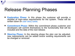 Release Planning Phases
   Exploration Phase: In this phase the customer will provide a
    shortlist of high-value requirements for the system. These will be
    written down on user story cards.
   Commitment Phase: Within the commitment phase customer and
    developers will commit themselves to the functionality that will be
    included and the date of the next release.
   Steering Phase: In the steering phase the plan can be adjusted,
    new requirements can be added and/or existing requirements can
    be changed or removed
 