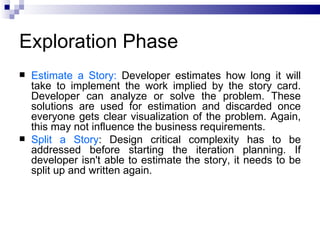 Exploration Phase
   Estimate a Story: Developer estimates how long it will
    take to implement the work implied by the story card.
    Developer can analyze or solve the problem. These
    solutions are used for estimation and discarded once
    everyone gets clear visualization of the problem. Again,
    this may not influence the business requirements.
   Split a Story: Design critical complexity has to be
    addressed before starting the iteration planning. If
    developer isn't able to estimate the story, it needs to be
    split up and written again.
 