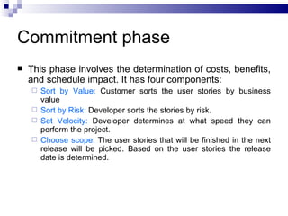 Commitment phase
   This phase involves the determination of costs, benefits,
    and schedule impact. It has four components:
     Sort by Value: Customer sorts the user stories by business
      value
     Sort by Risk: Developer sorts the stories by risk.
     Set Velocity: Developer determines at what speed they can
      perform the project.
     Choose scope: The user stories that will be finished in the next
      release will be picked. Based on the user stories the release
      date is determined.
 