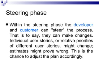 Steering phase
   Within the steering phase the developer
    and customer can "steer" the process.
    That is to say, they can make changes.
    Individual user stories, or relative priorities
    of different user stories, might change;
    estimates might prove wrong. This is the
    chance to adjust the plan accordingly.
 