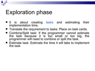 Exploration phase
   It is about creating tasks and estimating their
    implementation time.
   Translate the requirement to tasks: Place on task cards.
   Combine/Split task: If the programmer cannot estimate
    the task because it is too small or too big, the
    programmer will need to combine or split the task.
   Estimate task: Estimate the time it will take to implement
    the task
 