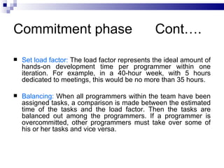 Commitment phase                                Cont….

   Set load factor: The load factor represents the ideal amount of
    hands-on development time per programmer within one
    iteration. For example, in a 40-hour week, with 5 hours
    dedicated to meetings, this would be no more than 35 hours.

   Balancing: When all programmers within the team have been
    assigned tasks, a comparison is made between the estimated
    time of the tasks and the load factor. Then the tasks are
    balanced out among the programmers. If a programmer is
    overcommitted, other programmers must take over some of
    his or her tasks and vice versa.
 