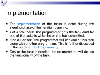 Implementation
   The implementation of the tasks is done during the
    steering phase of the iteration planning.
   Get a task card: The programmer gets the task card for
    one of the tasks to which he or she has committed.
   Find a Partner: The programmer will implement this task
    along with another programmer. This is further discussed
    in the practice Pair Programming.
   Design the task: If needed, the programmers will design
    the functionality of the task.
 