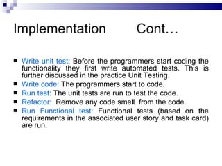 Implementation                        Cont…

   Write unit test: Before the programmers start coding the
    functionality they first write automated tests. This is
    further discussed in the practice Unit Testing.
   Write code: The programmers start to code.
   Run test: The unit tests are run to test the code.
   Refactor: Remove any code smell from the code.
   Run Functional test: Functional tests (based on the
    requirements in the associated user story and task card)
    are run.
 
