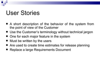 User Stories
   A short description of the behavior of the system from
    the point of view of the Customer
   Use the Customer’s terminology without technical jargon
   One for each major feature in the system
   Must be written by the users
   Are used to create time estimates for release planning
   Replace a large Requirements Document
 