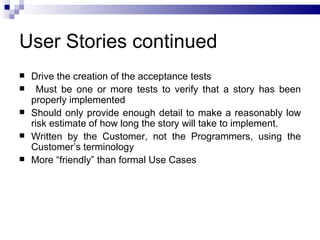 User Stories continued
   Drive the creation of the acceptance tests
     Must be one or more tests to verify that a story has been
    properly implemented
   Should only provide enough detail to make a reasonably low
    risk estimate of how long the story will take to implement.
   Written by the Customer, not the Programmers, using the
    Customer’s terminology
   More “friendly” than formal Use Cases
 