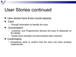 User Stories continued
   User stories have three crucial aspects:
   Card
       Enough information to identify the story
   Conversation
      Customer and Programmers discuss the story to elaborate on
      the details
     Verbal when possible, but documented when required
   Confirmation
       Acceptance tests to confirm that the story has been properly
        implemented
 