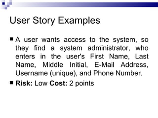User Story Examples
 A user wants access to the system, so
  they find a system administrator, who
  enters in the user's First Name, Last
  Name, Middle Initial, E-Mail Address,
  Username (unique), and Phone Number.
 Risk: Low Cost: 2 points
 