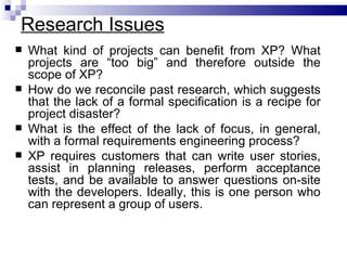Research Issues
   What kind of projects can benefit from XP? What
    projects are “too big” and therefore outside the
    scope of XP?
   How do we reconcile past research, which suggests
    that the lack of a formal specification is a recipe for
    project disaster?
   What is the effect of the lack of focus, in general,
    with a formal requirements engineering process?
   XP requires customers that can write user stories,
    assist in planning releases, perform acceptance
    tests, and be available to answer questions on-site
    with the developers. Ideally, this is one person who
    can represent a group of users.
 