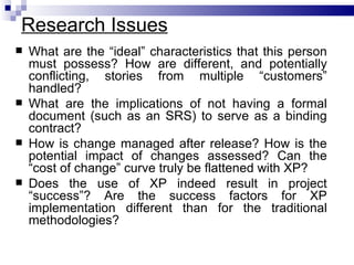 Research Issues
   What are the “ideal” characteristics that this person
    must possess? How are different, and potentially
    conflicting, stories from multiple “customers”
    handled?
   What are the implications of not having a formal
    document (such as an SRS) to serve as a binding
    contract?
   How is change managed after release? How is the
    potential impact of changes assessed? Can the
    “cost of change” curve truly be flattened with XP?
   Does the use of XP indeed result in project
    “success”? Are the success factors for XP
    implementation different than for the traditional
    methodologies?
 