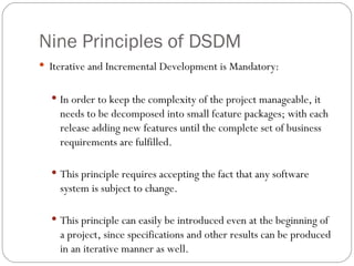 Nine Principles of DSDM
 Iterative and Incremental Development is Mandatory:


   In order to keep the complexity of the project manageable, it
    needs to be decomposed into small feature packages; with each
    release adding new features until the complete set of business
    requirements are fulfilled.

   This principle requires accepting the fact that any software
    system is subject to change.

   This principle can easily be introduced even at the beginning of
    a project, since specifications and other results can be produced
    in an iterative manner as well.
 