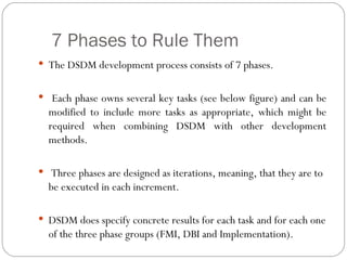 7 Phases to Rule Them
 The DSDM development process consists of 7 phases.


 Each phase owns several key tasks (see below figure) and can be
  modified to include more tasks as appropriate, which might be
  required when combining DSDM with other development
  methods.

 Three phases are designed as iterations, meaning, that they are to
  be executed in each increment.

 DSDM does specify concrete results for each task and for each one
  of the three phase groups (FMI, DBI and Implementation).
 