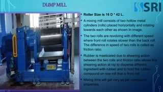 DUMP MILL
• Roller Size is 16 D * 42 L.
• A mixing mill consists of two hollow metal
cylinders (rolls) placed horizontally and rotating
towards each other as shown In image.
• The two rolls are revolving with different speed
where front roll rotates slower than the back roll.
The difference in speed of two rolls is called as
friction ratio.
• Rubber is masticated due to shearing action
between the two rolls and friction ratio allows this
shearing action at nip to disperse different
ingredient with rubber and to hold the rubber
compound on one roll that is front roll.
• Mixing time will get vary as per compound
properties.
 