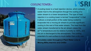 COOLING TOWER-1
• A cooling tower is a heat rejection device, which extracts
waste heat to the atmosphere though the cooling of a
water stream to a lower temperature. The type of heat
rejection in a cooling tower is termed "evaporative" in that
it allows a small portion of the water being cooled to
evaporate into a moving air stream to provide significant
cooling to the rest of that water stream. The heat from the
water stream transferred to the air stream raises the
air''''s temperature and its relative humidity to 100%, and
this air is discharged to the atmosphere. The cooling
potential of a wet surface is much better than a dry one.
• Circulates water throughout Plant Water Line to
Mixing Mills,Intermix and Chiller
 