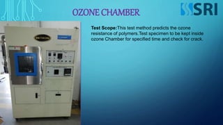 OZONE CHAMBER
Test Scope:This test method predicts the ozone
resistance of polymers.Test specimen to be kept inside
ozone Chamber for specified time and check for crack.
 