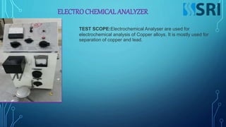 ELECTROCHEMICAL ANALYZER
TEST SCOPE:Electrochemical Analyser are used for
electrochemical analysis of Copper alloys. It is mostly used for
separation of copper and lead.
 