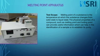 MELTING POINT APPARATUS
Test Scope: Melting point of a substance is the
temperature at which the substance changes from
solid state to liquid state.The physical properties of a
compound, such as melting point and boiling point
can provide useful information which can help in the
identification of a sample or to establish its purity.
 