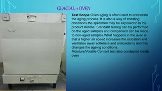 GLACIAL-1 OVEN
Test Scope:Oven aging is often used to accelerate
the aging process. It is also a way of imitating
conditions the specimen may be exposed to in the
product lifetime. Standard testing can be performed
on the aged samples and comparison can be made
to non-aged samples.What happens in the oven is
that a higher air speed increases the oxidation and
ventilates away softeners and antioxidants and this
changes the ageing conditions.
Moisture/Volatile Content test also conducted inside
oven
 